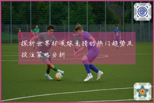 探析世界杯滚球竞猜的热门趋势及投注策略分析